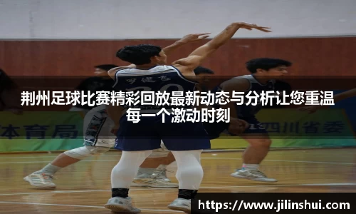 荆州足球比赛精彩回放最新动态与分析让您重温每一个激动时刻