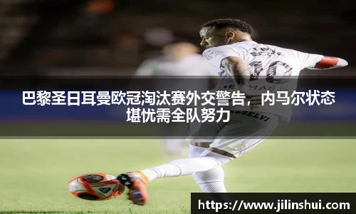 巴黎圣日耳曼欧冠淘汰赛外交警告，内马尔状态堪忧需全队努力