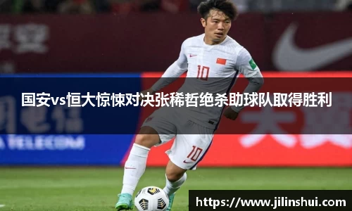 国安vs恒大惊悚对决张稀哲绝杀助球队取得胜利